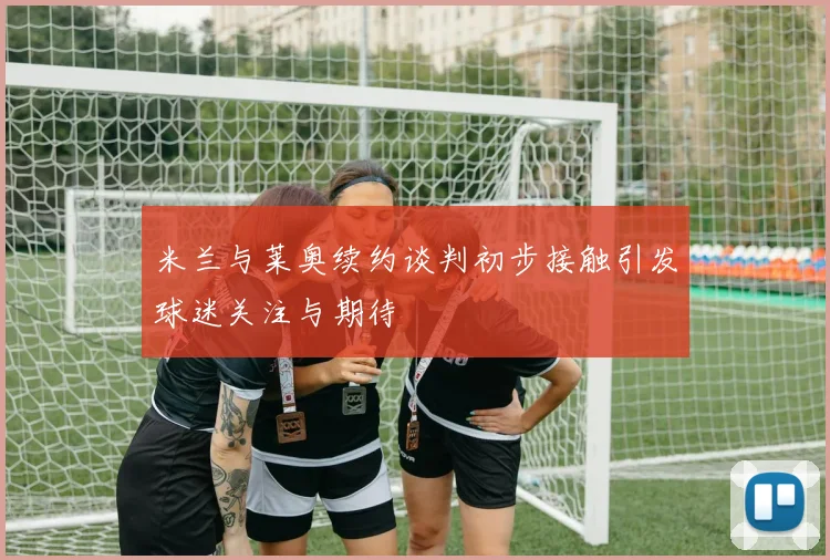 米兰与莱奥续约谈判初步接触引发球迷关注与期待