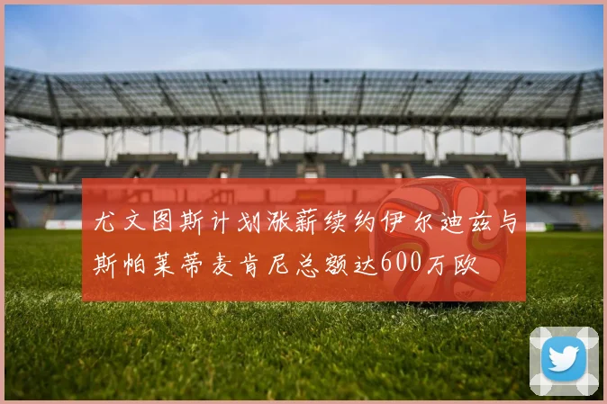 尤文图斯计划涨薪续约伊尔迪兹与斯帕莱蒂麦肯尼总额达600万欧