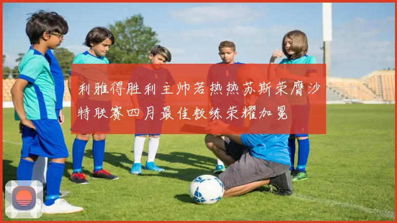 利雅得胜利主帅若热热苏斯荣膺沙特联赛四月最佳教练荣耀加冕