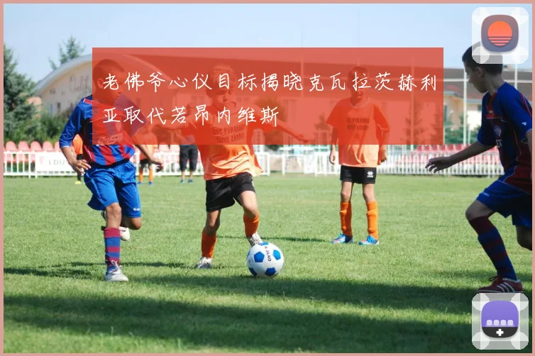 老佛爷心仪目标揭晓克瓦拉茨赫利亚取代若昂内维斯