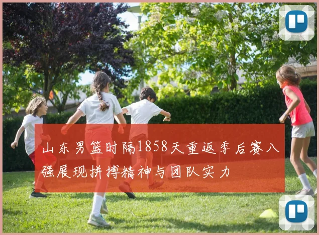 山东男篮时隔1858天重返季后赛八强展现拼搏精神与团队实力