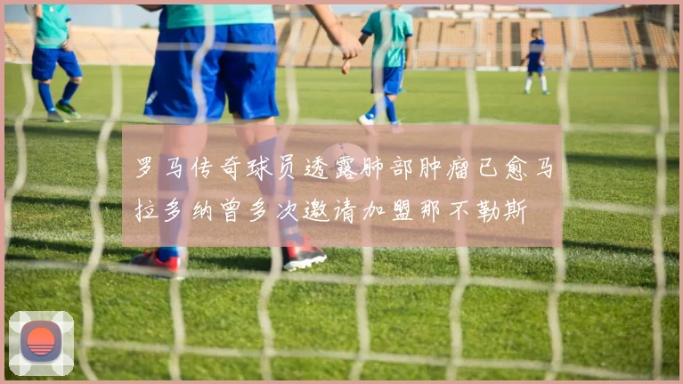 罗马传奇球员透露肺部肿瘤已愈马拉多纳曾多次邀请加盟那不勒斯