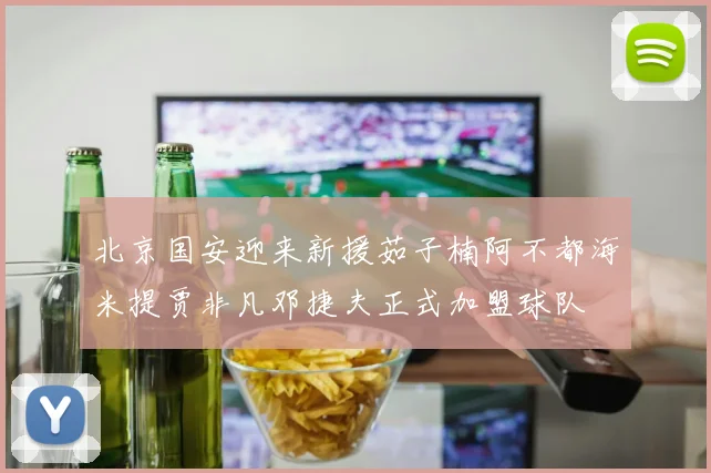 北京国安迎来新援茹子楠阿不都海米提贾非凡邓捷夫正式加盟球队