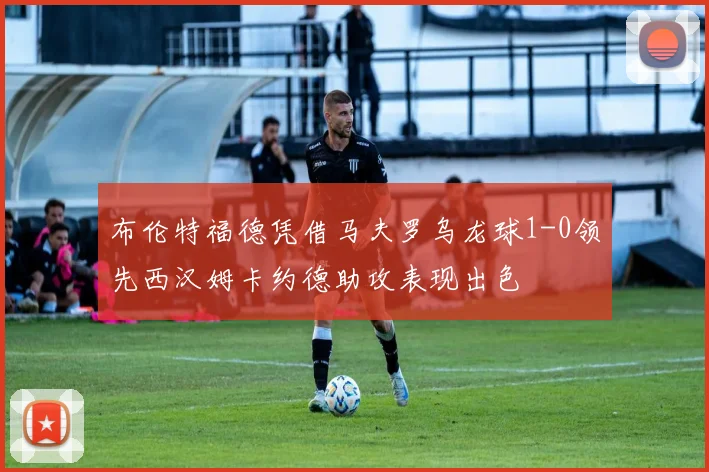 布伦特福德凭借马夫罗乌龙球1-0领先西汉姆卡约德助攻表现出色