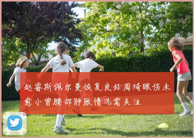 赵睿斯佩尔曼恢复良好周琦眼伤未愈小曾腰部肿胀情况需关注