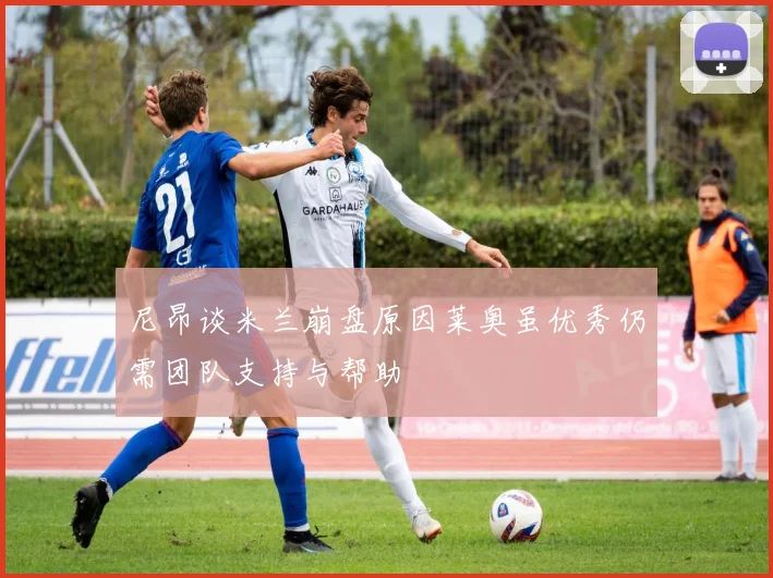 尼昂谈米兰崩盘原因莱奥虽优秀仍需团队支持与帮助