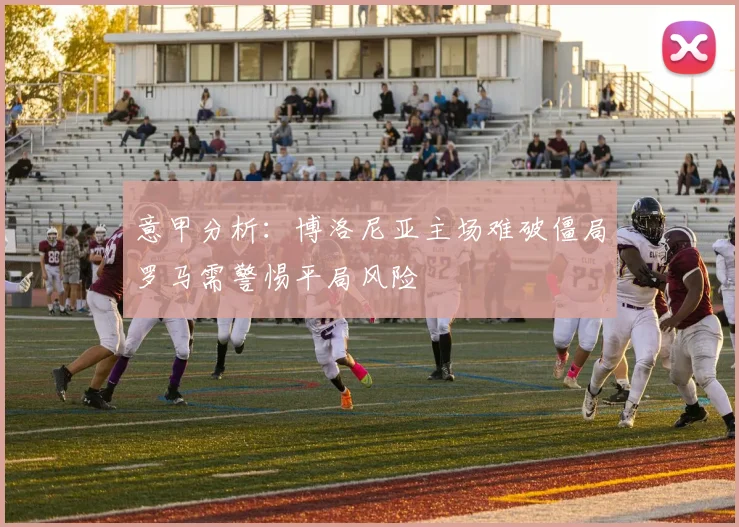 意甲分析:博洛尼亚主场难破僵局罗马需警惕平局风险