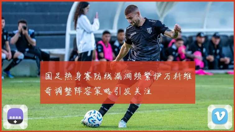 国足热身赛防线漏洞频繁伊万科维奇调整阵容策略引发关注