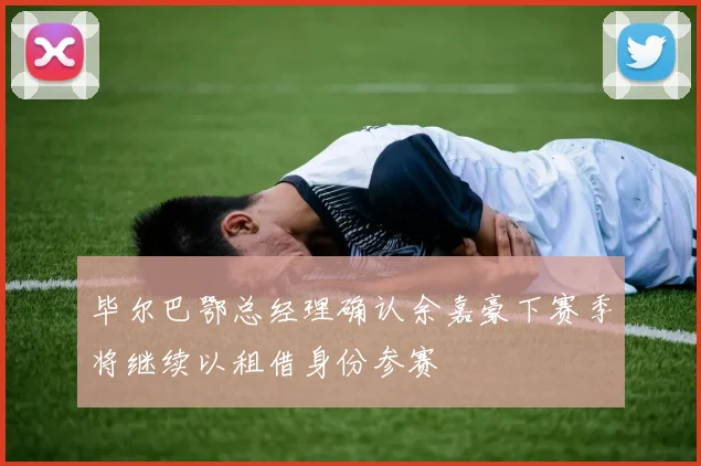 毕尔巴鄂总经理确认余嘉豪下赛季将继续以租借身份参赛